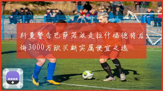 科曼警告巴萨若放走拉什福德将后悔3000万欧买断实属便宜之选