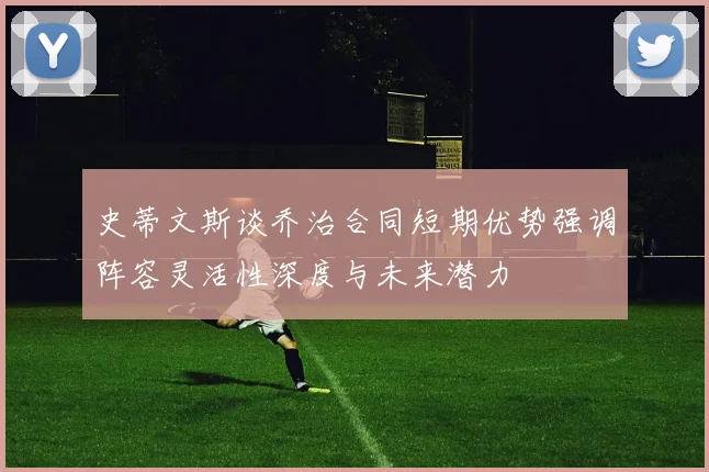 史蒂文斯谈乔治合同短期优势强调阵容灵活性深度与未来潜力