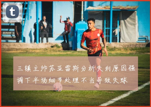 三镇主帅苏亚雷斯分析失利原因强调下半场细节处理不当导致失球