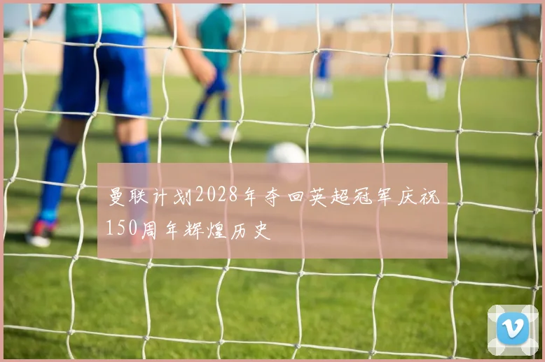 曼联计划2028年夺回英超冠军庆祝150周年辉煌历史
