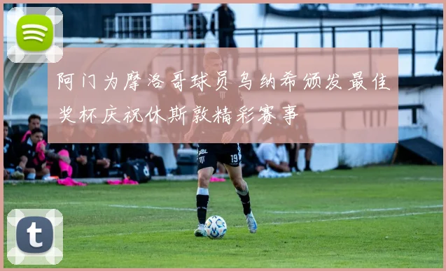 阿门为摩洛哥球员乌纳希颁发最佳奖杯庆祝休斯敦精彩赛事