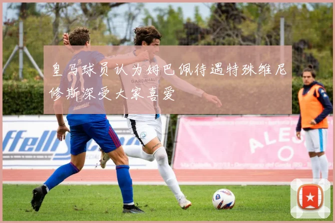 皇马球员认为姆巴佩待遇特殊维尼修斯深受大家喜爱