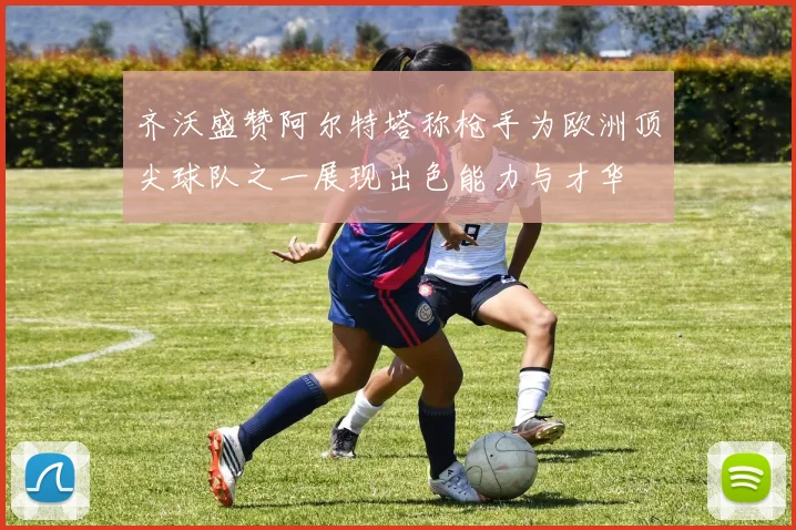 齐沃盛赞阿尔特塔称枪手为欧洲顶尖球队之一展现出色能力与才华