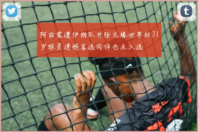 阿兹蒙遭伊朗队开除无缘世界杯31岁球员遗憾落选同伴也未入选
