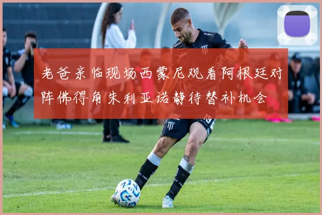 老爸亲临现场西蒙尼观看阿根廷对阵佛得角朱利亚诺静待替补机会