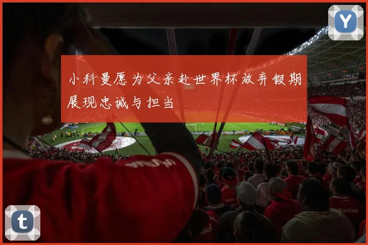 小科曼愿为父亲赴世界杯放弃假期展现忠诚与担当